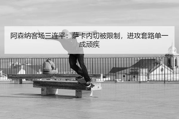 阿森纳客场三连平：萨卡内切被限制，进攻套路单一成顽疾